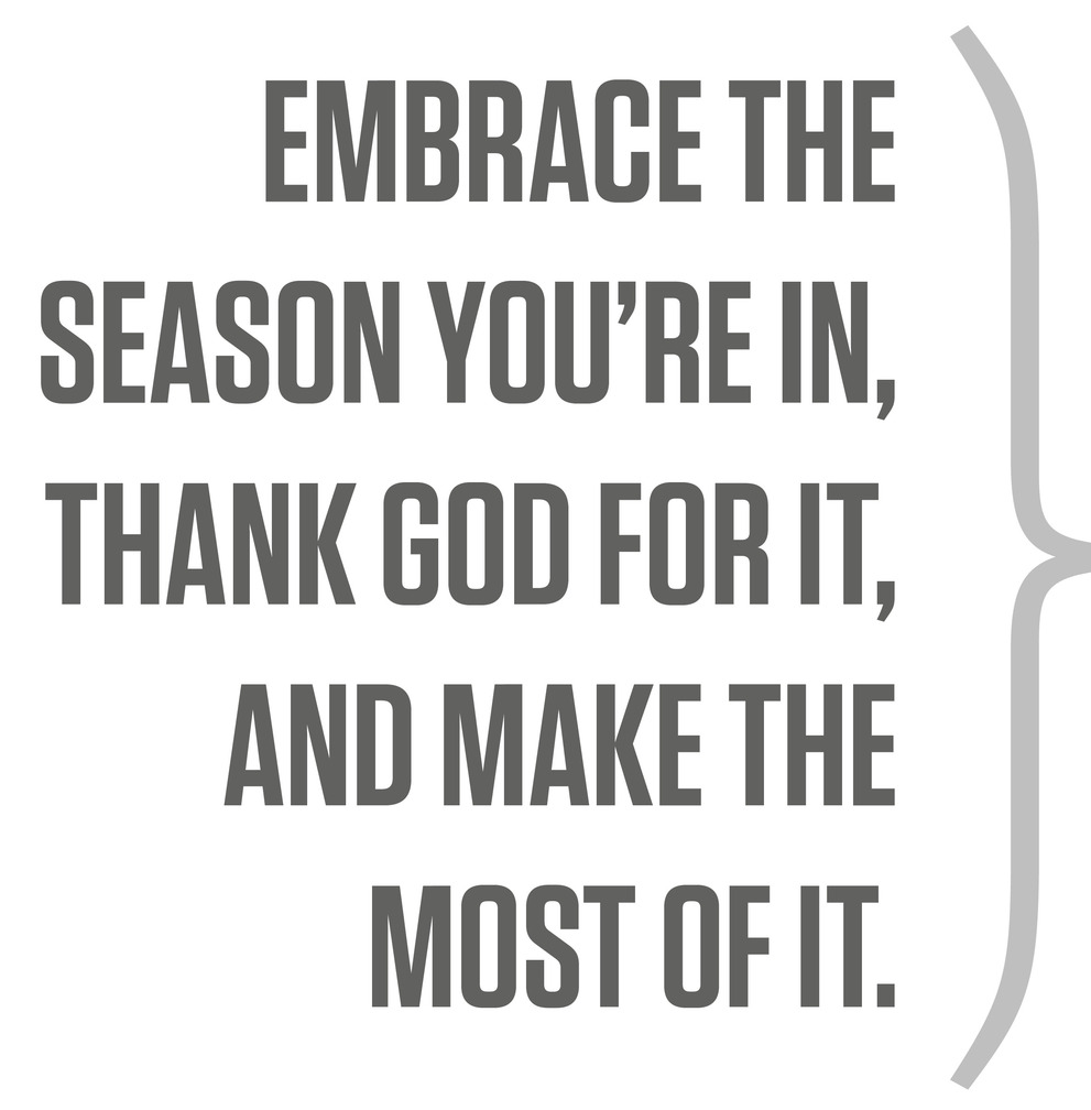 Embrace the season you’re in, thank God for it, and make the most of it.