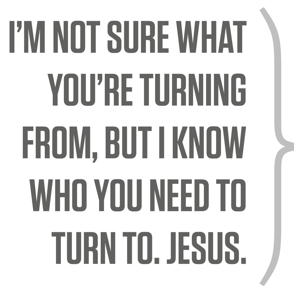 I’m not sure what you’re turning from, but I know who you need to turn to. Jesus.