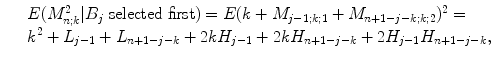 
$$\displaystyle\begin{array}{rcl} & & E(M_{n;k}^{2}\vert B_{ j}\ \text{selected first}) = E(k + M_{j-1;k;1} + M_{n+1-j-k;k;2})^{2} = \\ & & k^{2} + L_{ j-1} + L_{n+1-j-k} + 2kH_{j-1} + 2kH_{n+1-j-k} + 2H_{j-1}H_{n+1-j-k},{}\end{array}$$
