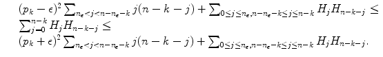 
$$\displaystyle{ \begin{array}{lll} &&(p_{k}-\epsilon )^{2}\sum _{n_{\epsilon }<j<n-n_{\epsilon }-k}j(n - k - j) +\sum _{0\leq j\leq n_{\epsilon },n-n_{\epsilon }-k\leq j\leq n-k}H_{j}H_{n-k-j} \leq \\ &&\sum _{j=0}^{n-k}H_{j}H_{n-k-j} \leq \\ &&(p_{k}+\epsilon )^{2}\sum _{n_{\epsilon }<j<n-n_{\epsilon }-k}j(n - k - j) +\sum _{0\leq j\leq n_{\epsilon },n-n_{\epsilon }-k\leq j\leq n-k}H_{j}H_{n-k-j}. \end{array} }$$
