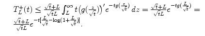 $$\displaystyle\begin{array}{rcl} & & T_{L}^{+}(t) \leq \frac{\sqrt{t} + L} {\sqrt{t}L} \int _{L}^{\infty }t\big(g( \frac{z} {\sqrt{t}})\big)'e^{-tg( \frac{z} {\sqrt{t}})}\,dz = \frac{\sqrt{t} + L} {\sqrt{t}L} e^{-tg( \frac{L} {\sqrt{t}})} = {}\\ & & \frac{\sqrt{t} + L} {\sqrt{t}L} e^{-t[ \frac{L} {\sqrt{t}}-\log (1+ \frac{L} {\sqrt{t}})]}. {}\\ \end{array}$$