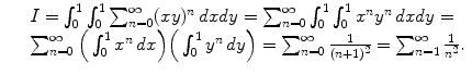 $$\displaystyle\begin{array}{rcl} & & I =\int _{ 0}^{1}\int _{ 0}^{1}\sum _{ n=0}^{\infty }(xy)^{n}\,dxdy =\sum _{ n=0}^{\infty }\int _{ 0}^{1}\int _{ 0}^{1}x^{n}y^{n}\,dxdy = \\ & & \sum _{n=0}^{\infty }\Big(\int _{ 0}^{1}x^{n}\,dx\Big)\Big(\int _{ 0}^{1}y^{n}\,dy\Big) =\sum _{ n=0}^{\infty } \frac{1} {(n + 1)^{2}} =\sum _{ n=1}^{\infty } \frac{1} {n^{2}}.{}\end{array}$$