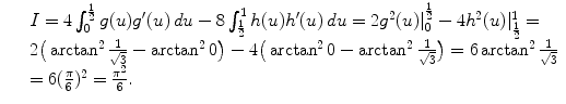 $$\displaystyle\begin{array}{rcl} & & I = 4\int _{0}^{\frac{1} {2} }g(u)g'(u)\,du - 8\int _{\frac{1} {2} }^{1}h(u)h'(u)\,du = 2g^{2}(u)\vert _{ 0}^{\frac{1} {2} } - 4h^{2}(u)\vert _{\frac{1} {2} }^{1} = \\ & & 2\big(\arctan ^{2} \frac{1} {\sqrt{3}} -\arctan ^{2}0\big) - 4\big(\arctan ^{2}0 -\arctan ^{2} \frac{1} {\sqrt{3}}\big) = 6\arctan ^{2} \frac{1} {\sqrt{3}} \\ & & = 6( \frac{\pi } {6})^{2} = \frac{\pi ^{2}} {6}. {}\end{array}$$