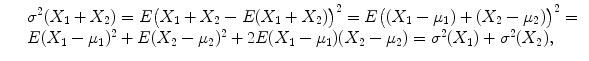 $$\displaystyle\begin{array}{rcl} & & \sigma ^{2}(X_{ 1} + X_{2}) = E\big(X_{1} + X_{2} - E(X_{1} + X_{2})\big)^{2} = E\big((X_{ 1} -\mu _{1}) + (X_{2} -\mu _{2})\big)^{2} = {}\\ & & E(X_{1} -\mu _{1})^{2} + E(X_{ 2} -\mu _{2})^{2} + 2E(X_{ 1} -\mu _{1})(X_{2} -\mu _{2}) =\sigma ^{2}(X_{ 1}) +\sigma ^{2}(X_{ 2}), {}\\ \end{array}$$