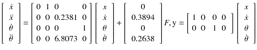 $$ \left[ {\begin{array}{*{20}c} {\dot x} \\ {\ddot{x}} \\ {\begin{array}{*{20}c} {\dot{\theta }} \\ {\ddot{\theta }} \\ \end{array} } \\ \end{array} } \right] = \left[ {\begin{array}{*{20}l} 0 \hfill & 1 \hfill & 0 \hfill & 0 \hfill \\ 0 \hfill & 0 \hfill & {0.2381} \hfill & 0 \hfill \\ 0 \hfill & 0 \hfill & 0 \hfill & 1 \hfill \\ 0 \hfill & 0 \hfill & {6.8073} \hfill & 0 \hfill \\ \end{array} } \right]\,\left[ {\begin{array}{*{20}c} x \\ {\dot{x}} \\ {\begin{array}{*{20}c} \theta \\ {\dot{\theta }} \\ \end{array} } \\ \end{array} } \right] + \left[ {\begin{array}{*{20}c} 0 \\ {0.3894} \\ {\begin{array}{*{20}c} 0 \\ {0.2638} \\ \end{array} } \\ \end{array} } \right]F,{\text{y}} = \left[ {\begin{array}{*{20}c} 1 & 0 & {\begin{array}{*{20}c} 0 & 0 \\ \end{array} } \\ 0 & 0 & {\begin{array}{*{20}c} 1 & 0 \\ \end{array} } \\ \end{array} } \right]\,\left[ {\begin{array}{*{20}c} x \\ {\dot{x}} \\ {\begin{array}{*{20}c} \theta \\ {\dot{\theta }} \\ \end{array} } \\ \end{array}} \right] $$