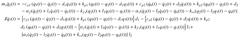 $$ \begin{aligned} m_{s} {\ddot q}_{2} (t) & = - c_{p1} \left( {\dot{q}_{5} (t) - \dot{q}_{2} (t) - d_{1} \dot{q}_{3} (t)} \right) + k_{p1} \left( {q_{5} (t) - q_{2} (t) - d_{1} q_{3} (t)} \right) + c_{p2} \left( {\dot{q}_{6} (t) - \dot{q}_{2} (t) + d_{2} \dot{q}_{3} (t)} \right) + k_{p2} \left( {q_{6} (t) - q_{2} (t) + d_{2} q_{3} (t)} \right) \\ & \quad - \alpha_{f} (\dot{q}_{2} (t) + l_{1} \dot{q}_{3} (t) - \dot{q}_{1} (t)) - k_{fs} (q_{2} (t) + l_{1} q_{3} (t) - q_{1} (t)) - \alpha_{r} (\dot{q}_{2} (t) - l_{2} \dot{q}_{3} (t) - \dot{q}_{4} (t)) - k_{rs} (q_{2} (t) - l_{2} q_{3} (t) - q_{4} (t)) \\ J{\ddot q}_{3} (t) & = \left\{ {c_{p1} \left( {\dot{q}_{5} (t) - \dot{q}_{2} (t) - d_{1} \dot{q}_{3} (t)} \right) + k_{p1} \left( {q_{5} (t) - q_{2} (t) - d_{1} q_{3} (t)} \right)} \right\}d_{1} - \left\{ {c_{p2} \left( {\dot{q}_{6} (t) - \dot{q}_{2} (t) + d_{2} \dot{q}_{3} (t)} \right) + k_{p2} } \right. \\ & \quad d_{2} \left. {\left( {q_{6} (t) - q_{2} (t) + d_{2} q_{3} (t)} \right)} \right\} - \left\{ {\alpha_{f} (\dot{q}_{2} (t) + l_{1} \dot{q}_{3} (t) - \dot{q}_{1} (t)) + k_{fs} (q_{2} (t) + l_{1} q_{3} (t) - q_{1} (t))} \right\}l_{1} + \\ & \quad \left\{ {\alpha_{r} (\dot{q}_{2} (t) - l_{2} \dot{q}_{3} (t) - \dot{q}_{4} (t)) + k_{rs} (q_{2} (t) - l_{2} q_{3} (t) - q_{4} (t))} \right\}l_{2} \\ \end{aligned} $$