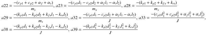 $$ \begin{aligned} a22 & = \frac{{ - (c_{p1} + c_{p2} + \alpha_{f} + \alpha_{r} )}}{{m_{s} }},\,a23 = \frac{{ - (c_{p1} d_{1} - c_{p2} d_{2} + \alpha_{f} l_{1} - \alpha_{r} l_{2} )}}{{m_{s} }},\,a28 = \frac{{ - (k_{p1} + k_{p2} + k_{fs} + k_{rs} )}}{{m_{s} }} \\ a29 & = \frac{{ - (k_{p1} d_{1} - k_{p2} d_{2} + k_{fs} l_{1} - k_{rs} l_{2} )}}{{m_{s} }},\,a32 = \frac{{ - (c_{p1} d_{1} - c_{p2} d_{2} + \alpha_{f} l_{1} - \alpha_{r} l_{2} )}}{J},\,a33 = \frac{{ - (c_{p1} d_{1}^{2} + c_{p2} d_{2}^{2} + \alpha_{f} l_{1}^{2} + \alpha_{r} l_{2}^{2} )}}{J}, \\ a38 & = \frac{{ - (k_{p1} d_{1} + k_{p2} d_{2} - k_{fs} l_{1} - k_{rs} l_{2} )}}{J},\,a39 = \frac{{ - (k_{p1} d_{1}^{2} - k_{p2} d_{2}^{2} - k_{fs} l_{1}^{2} + k_{rs} l_{2}^{2} )}}{J} \\ \end{aligned} $$