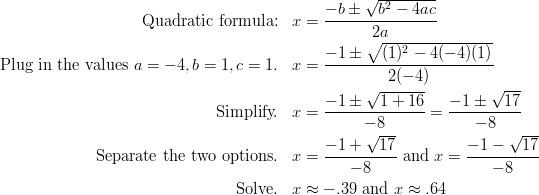 \text{Quadratic formula:} && x & =\frac{-b \pm \sqrt{b^2-4ac}}{2a}\ \text{Plug in the values} \ a=-4, b=1, c=1. && x& =\frac{-1 \pm \sqrt{(1)^2-4(-4)(1)}}{2(-4)}\ \text{Simplify.} && x & =\frac{-1 \pm \sqrt{1+16}}{-8}=\frac{-1 \pm \sqrt{17}}{-8}\ \text{Separate the two options.} && x&=\frac{-1+\sqrt{17}}{-8} \ \text{and} \ x=\frac{-1-\sqrt{17}}{-8}\ \text{Solve.} && x & \approx -.39 \ \text{and} \ x \approx .64