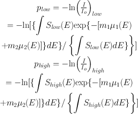 
$$ \begin{array}{c}{p}_{{low}}=-\mathrm{ln}{\left(\frac{I}{{I}_{o}}\right)}_{{low}}\\ =-\mathrm{ln}[\{{\displaystyle \int {S}_{{low}}(E)\mathrm{exp}\{-[{m}_{1}{\mu }_{1}(E)}\\ +{m}_{2}{\mu }_{2}(E)]\}{d}E\}/\left\{{\displaystyle \int {S}_{{low}}(E){d}E\}}\right\}]\\ {p}_{{high}}=-\mathrm{ln}{\left(\frac{I}{{I}_{o}}\right)}_{{high}}\\ =-\mathrm{ln}[\{{\displaystyle \int {S}_{{high}}(E)\mathrm{exp}\{-[{m}_{1}{\mu }_{1}(E)}\\ +{m}_{2}{\mu }_{2}(E)]\}{d}E\}/\left\{{\displaystyle \int {S}_{{high}}(E){d}E\}}\right\}]\end{array} $$
