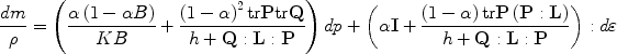 
$$\frac{{dm}}{\rho} = \left({\frac{{\alpha \left({1 - \alpha B} \right)}}{{KB}} + \frac{{\left({1 - \alpha} \right)^2 {\text{tr}}{\bf{P}} {\rm{tr}} {\bf{Q}}}}{{h + {\bf{Q:L:P}}}}} \right)dp + \left({\alpha {\bf{I}} + \frac{{\left({1 - \alpha} \right){\text{tr}}{\bf{P}}\left({{\bf{P:L}}} \right)}}{{h + {\bf{Q:L:P}}}}} \right):d\varepsilon$$
