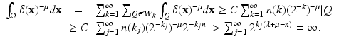 
$$\displaystyle\begin{array}{rcl} \int _{\Omega }\delta (\mathbf{x})^{-\mu }d\mathbf{x}& = & \sum _{ k=1}^{\infty }\sum _{ Q\in \mathcal{W}_{k}}\int _{Q}\delta (\mathbf{x})^{-\mu }d\mathbf{x} \geq C\sum _{ k=1}^{\infty }n(k)(2^{-k})^{-\mu }\vert Q\vert {}\\ &\geq C& \sum _{j=1}^{\infty }n(k_{ j})(2^{-k_{j} })^{-\mu }2^{-k_{j}n}\ >\sum _{ j=1}^{\infty }2^{k_{j}(\lambda +\mu -n)} = \infty. {}\\ \end{array}$$
