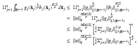 
$$\displaystyle{\begin{array}{rl} \Pi _{j=1}^{n}\int _{\mathbb{R}^{n-1}}g_{j}(\hat{\mathbf{x}}_{j})^{\frac{1} {p} }h_{j}(\hat{\mathbf{x}}_{j})^{\frac{p-1} {p} }d\hat{\mathbf{x}}_{j} \leq &\Pi _{j=1}^{n}\|g_{j}\|_{L^{1 }(\mathbb{R}^{n-1})}^{ \frac{1} {p} }\|h_{j}\|_{L^{1 }(\mathbb{R}^{n-1})}^{\frac{p-1} {p} } \\ =&\|u\|_{q}^{\frac{nq(p-1)} {p} }\Pi _{j=1}^{n}\|g_{j}\|_{L^{1 }(\mathbb{R}^{n-1})}^{ \frac{1} {p} } \\ \leq &\|u\|_{q}^{\frac{nq(p-1)} {p} }\left [ \frac{1} {n}\Sigma _{j=1}^{n}\|g_{ j}\|_{L^{1}(\mathbb{R}^{n-1})}^{1/p}\right ]^{n} \\ \leq &\|u\|_{q}^{\frac{nq(p-1)} {p} }\left [ \frac{1} {n}\Sigma _{j=1}^{n}\|g_{ j}\|_{L^{1}(\mathbb{R}^{n-1})}\right ]^{\frac{n} {p} },\end{array} }$$
