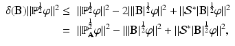 
$$\displaystyle{ \begin{array}{rl} \delta (\mathbf{B})\|\mathbb{P}^{\frac{1} {2} }\varphi \|^{2} \leq &\|\mathbb{P}^{\frac{1} {2} }\varphi \|^{2} - 2\|\vert \mathbf{B}\vert ^{\frac{1} {2} }\varphi \|^{2} +\| \mathcal{S}^{{\ast}}\vert \mathbf{B}\vert ^{\frac{1} {2} }\varphi \|^{2} \\ =&\|\mathbb{P}_{\mathbf{A}}^{\frac{1} {2} }\varphi \|^{2} -\|\vert \mathbf{B}\vert ^{\frac{1} {2} }\varphi \|^{2} +\| \mathcal{S}^{{\ast}}\vert \mathbf{B}\vert ^{\frac{1} {2} }\varphi \|^{2}, \end{array} }$$
