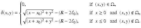 
$$\displaystyle{ \delta (x,y) = \left \{\begin{array}{@{}l@{\quad }l@{}} 0, \quad &\mbox{ if}\ \ (x,y) \in \Omega, \\ [0.2cm]\sqrt{(x - x_{0 } )^{2 } + y^{2}} - (R - 2\ell_{0}),\quad &\mbox{ if}\ \ x \geq 0\ \ \mbox{ and}\ \ (x,y)\notin \Omega, \\ [0.2cm]\sqrt{(x + x_{0 } )^{2 } + y^{2}} - (R - 2\ell_{0}),\quad &\mbox{ if}\ \ x \leq 0\ \ \mbox{ and}\ \ (x,y)\notin \Omega. \end{array} \right. }$$
