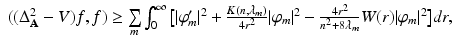 
$$\displaystyle{ \begin{array}{rl} ((\Delta _{\mathbf{A}}^{2} - V )f,f) \geq \mathop{\sum }\limits_{ m}\int _{0}^{\infty }\big[\vert \varphi _{m}'\vert ^{2} + \frac{K(n,\lambda _{m})} {4r^{2}} \vert \varphi _{m}\vert ^{2} - \frac{4r^{2}} {n^{2}+8\lambda _{m}}W(r)\vert \varphi _{m}\vert ^{2}\big]dr, \end{array} }$$
