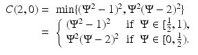 
$$\displaystyle{ \begin{array}{rl} C(2,0) =&\min \{(\Psi ^{2} - 1)^{2},\Psi ^{2}(\Psi - 2)^{2}\} \\ =&\left \{\begin{array}{lcr} (\Psi ^{2} - 1)^{2} &\text{if}&\Psi \in [\frac{1} {2},1), \\ \Psi ^{2}(\Psi - 2)^{2}&\text{if}&\Psi \in [0, \frac{1} {2}). \end{array} \right. \end{array} }$$
