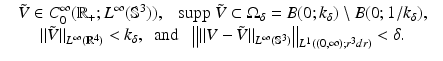 
$$\displaystyle\begin{array}{rcl} & \tilde{V } \in C_{0}^{\infty }(\mathbb{R}_{+};L^{\infty }(\mathbb{S}^{3})),\ \ \ \mathrm{supp\ }\tilde{V } \subset \Omega _{\delta } = B(0;k_{\delta })\setminus B(0;1/k_{\delta }),& {}\\ & \|\tilde{V }\|_{L^{\infty }(\mathbb{R}^{4})} < k_{\delta },\ \ \mathrm{and\ \ \ }\big\|\|V -\tilde{ V }\|_{L^{\infty }(\mathbb{S}^{3})}\big\|_{L^{1}((0,\infty );r^{3}dr)} <\delta. & {}\\ \end{array}$$
