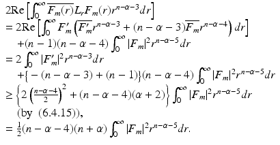 
$$\displaystyle{\begin{array}{l} 2\text{Re}\left [\int _{0}^{\infty }\overline{F_{m}(r)}L_{r}F_{m}(r)r^{n-\alpha -3}dr\right ] \\ = 2\text{Re}\left [\int _{0}^{\infty }F_{m}'\left (\overline{F_{m}'}r^{n-\alpha -3} + (n -\alpha -3)\overline{F_{m}}r^{n-\alpha -4}\right )dr\right ] \\ \quad + (n - 1)(n -\alpha -4)\int _{0}^{\infty }\vert F_{m}\vert ^{2}r^{n-\alpha -5}dr \\ = 2\int _{0}^{\infty }\vert F_{m}'\vert ^{2}r^{n-\alpha -3}dr \\ \quad +\big\{ -(n -\alpha -3) + (n - 1)\big\}(n -\alpha -4)\int _{0}^{\infty }\vert F_{m}\vert ^{2}r^{n-\alpha -5}dr \\ \geq \left \{2\left (\frac{n-\alpha -4} {2} \right )^{2} + (n -\alpha -4)(\alpha +2)\right \}\int _{ 0}^{\infty }\vert F_{ m}\vert ^{2}r^{n-\alpha -5}dr \\ \quad (\mathrm{by}\ \mbox{ (6.4.15)}), \\ = \frac{1} {2}(n -\alpha -4)(n+\alpha )\int _{0}^{\infty }\vert F_{ m}\vert ^{2}r^{n-\alpha -5}dr. \end{array} }$$
