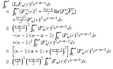 
$$\displaystyle{\begin{array}{rl} \int _{0}^{\infty }&\vert L_{r}F_{m}(r)\vert ^{2}r^{n-\alpha -1}dr \\ =&\int _{0}^{\infty }(\vert F_{m}''(r)\vert ^{2} + \frac{2(n-1)} {r} \text{Re}[F_{m}''\overline{F_{m}'}] \\ & + \frac{(n-1)^{2}} {r^{2}} \vert F_{m}'(r)\vert ^{2})r^{n-\alpha -1}dr \\ \geq &\left (\frac{n-\alpha -2} {2} \right )^{2}\int _{ 0}^{\infty }\vert F_{ m}'(r)\vert ^{2}r^{n-\alpha -3}dr \\ & - (n - 1)(n -\alpha -2)\int _{0}^{\infty }\vert F_{m}'(r)\vert ^{2}r^{n-\alpha -3}dr \\ & + (n - 1)^{2}\int _{0}^{\infty }\vert F_{m}'(r)\vert ^{2}r^{n-\alpha -3}dr \\ =&\left [(n - 1)(\alpha +1) + \left (\frac{n-\alpha -2} {2} \right )^{2}\right ]\int _{ 0}^{\infty }\vert F_{ m}'(r)\vert ^{2}r^{n-\alpha -3}dr \\ \geq &\left (\frac{n+\alpha } {2} \right )^{2}\left (\frac{n-\alpha -4} {2} \right )^{2}\int _{ 0}^{\infty }\vert F_{ m}(r)\vert ^{2}r^{n-\alpha -5}dr. \end{array} }$$
