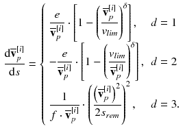 $$\begin{aligned} \frac{\mathrm {d} \overline{\mathbf {v}}_p^{[i]}}{\mathrm {d} s} = {\left\{ \begin{array}{ll} \displaystyle \frac{e}{\overline{\mathbf {v}}_p^{[i]}} \cdot \left[ \displaystyle 1 - \left( \frac{\overline{\mathbf {v}}_p^{[i]}}{v_{lim}}\right) ^\delta \right] , &{} d = 1\\ - \displaystyle \frac{e}{\overline{\mathbf {v}}_p^{[i]}} \cdot \left[ \displaystyle 1 - \left( \frac{v_{lim}}{\overline{\mathbf {v}}_p^{[i]}}\right) ^\delta \right] , &{} d = 2\\ \displaystyle \frac{1}{f \cdot \overline{\mathbf {v}}_p^{[i]}} \cdot \left( \displaystyle \frac{\left( \overline{\mathbf {v}}_p^{[i]}\right) ^2}{2 s_{rem}}\right) ^2, &{} d = 3. \end{array}\right. } \end{aligned}$$