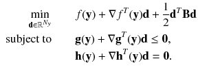 $$\begin{aligned} \begin{aligned} \displaystyle \min _{\mathbf {d} \in \mathbb {R}^{N_y}} \quad \quad&f(\mathbf {y}) + \nabla f^T(\mathbf {y}) \mathbf {d} + \frac{1}{2} \mathbf {d}^T \mathbf {B} \mathbf {d}\\ \text {subject to} \quad \quad&\mathbf {g}(\mathbf {y}) + \nabla \mathbf {g}^T(\mathbf {y}) \mathbf {d} \le \mathbf {0},\\&\mathbf {h}(\mathbf {y}) + \nabla \mathbf {h}^T(\mathbf {y}) \mathbf {d} = \mathbf {0}. \end{aligned} \end{aligned}$$