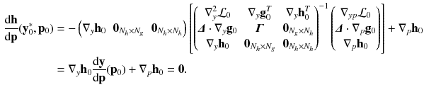 $$\begin{aligned} \frac{\mathrm {d} \mathbf {h}}{\mathrm {d} \mathbf {p}}(\mathbf {y}_0^*, \mathbf {p}_0)&= - \begin{pmatrix}\nabla _y \mathbf {h}_0&\mathbf {0}_{N_h \times N_g}&\mathbf {0}_{N_h \times N_h} \end{pmatrix} \left[ \begin{pmatrix} \nabla _y^2 \mathcal {L}_0 &{} \nabla _y \mathbf {g}_0^T &{} \nabla _y \mathbf {h}_0^T \\ \varvec{\varDelta } \cdot \nabla _y \mathbf {g}_0 &{} \varvec{\varGamma } &{} \mathbf {0}_{N_g \times N_h} \\ \nabla _y \mathbf {h}_0 &{} \mathbf {0}_{N_h \times N_g} &{} \mathbf {0}_{N_h \times N_h} \end{pmatrix}^{-1} \begin{pmatrix} \nabla _{yp} \mathcal {L}_0 \\ \varvec{\varDelta } \cdot \nabla _p \mathbf {g}_0 \\ \nabla _p \mathbf {h}_0 \end{pmatrix}\right] + \nabla _p \mathbf {h}_0 \nonumber \\&= \nabla _y \mathbf {h}_0 \frac{\mathrm {d} \mathbf {y}}{\mathrm {d} \mathbf {p}} (\mathbf {p}_0) + \nabla _p \mathbf {h}_0 = \mathbf {0} . \end{aligned}$$