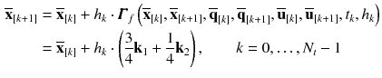 $$\begin{aligned} \overline{\mathbf {x}}_{[k+1]}&= \overline{\mathbf {x}}_{[k]} + h_{k} \cdot \pmb {\varGamma }_f\left( \overline{\mathbf {x}}_{[k]}, \overline{\mathbf {x}}_{[k+1]}, \overline{\mathbf {q}}_{[k]}, \overline{\mathbf {q}}_{[k+1]}, \overline{\mathbf {u}}_{[k]}, \overline{\mathbf {u}}_{[k+1]}, t_{k}, h_{k}\right) \nonumber \\&= \overline{\mathbf {x}}_{[k]} + h_{k} \cdot \left( \frac{3}{4} \mathbf {k}_1 + \frac{1}{4} \mathbf {k}_2\right) , \qquad k = 0, \dots , N_t-1 \end{aligned}$$