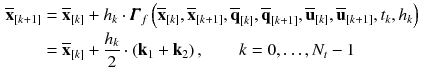 $$\begin{aligned} \overline{\mathbf {x}}_{[k+1]}&= \overline{\mathbf {x}}_{[k]} + h_{k} \cdot \pmb {\varGamma }_f\left( \overline{\mathbf {x}}_{[k]}, \overline{\mathbf {x}}_{[k+1]}, \overline{\mathbf {q}}_{[k]}, \overline{\mathbf {q}}_{[k+1]}, \overline{\mathbf {u}}_{[k]}, \overline{\mathbf {u}}_{[k+1]}, t_{k}, h_{k}\right) \nonumber \\&= \overline{\mathbf {x}}_{[k]} + \frac{h_{k}}{2} \cdot \left( \mathbf {k}_1 + \mathbf {k}_2\right) , \qquad k = 0, \dots , N_t-1 \end{aligned}$$