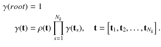 $$\begin{aligned} \gamma (root)&= 1\\ \gamma (\mathbf {t})&= \rho ({\mathbf {t}}) \prod _{s=1}^{N_k} \gamma (\mathbf {t}_s), \quad \mathbf {t} = \left[ \mathbf {t}_1,\mathbf {t}_2,\ldots ,\mathbf {t}_{N_k}\right] . \end{aligned}$$