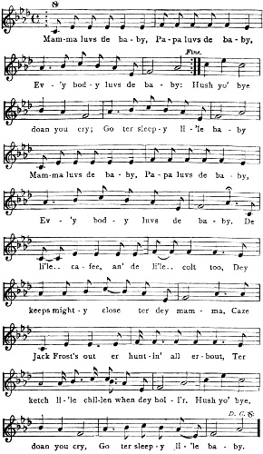 Mam-ma luvs de ba-by, Pa-pa luvs de ba-by, Ev-’y bod-y luvs de ba-by: Hush yo’ bye doan you cry; Go ter sleep-y li-’le ba-by Mam-ma luvs de ba-by, Pa-pa luvs de ba-by, Ev-’y bod-y luvs de ba-by. De li’le.. ca-fee, an’ de li’le.. colt too, Dey keeps might-y close ter dey mam-ma, Caze Jack Frost’s out er hunt-in’ all er-bout, Ter ketch li-’le chil-len when dey hol-l’r. Hush yo’ bye, doan you cry, Go ter sleep-y li-’le ba-by.