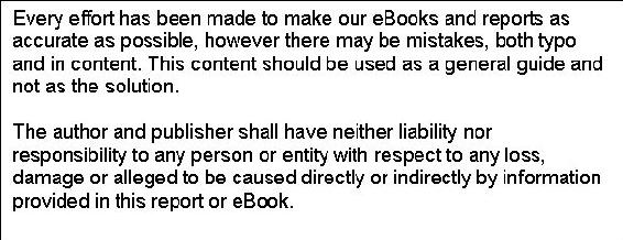 Text Box: Every effort has been made to make our eBooks and reports as accurate as possible, however there may be mistakes, both typo and in content. This content should be used as a general guide and not as the solution.    The author and publisher shall have neither liability nor responsibility to any person or entity with respect to any loss, damage or alleged to be caused directly or indirectly by information provided in this report or eBook.    