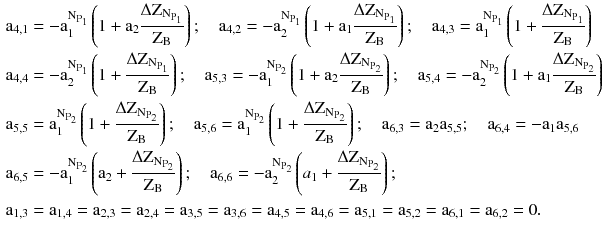 $$ \begin{aligned} & {\text{a}}_{4,1} = - {\text{a}}_{1}^{{\text{N}_{{\text{P}_{1} }} }} \left( {1 + {\text{a}}_{2} \frac{{\Delta \text{Z}_{{\text{N}_{{\text{P}_{1} }} }} }}{{\text{Z}_{\text{B}} }}} \right);\quad{\text{a}}_{4,2} = - {\text{a}}_{2}^{{\text{N}_{{\text{P}_{1} }} }} \left( {1 + {\text{a}}_{1} \frac{{\Delta \text{Z}_{{\text{N}_{{\text{P}_{1} }} }} }}{{\text{Z}_{\text{B}} }}} \right);\quad{\text{a}}_{4,3} = {\text{a}}_{1}^{{\text{N}_{{\text{P}_{1} }} }} \left( {1 + \frac{{\Delta \text{Z}_{{\text{N}_{{\text{P}_{1} }} }} }}{{\text{Z}_{\text{B}} }}} \right) \\ & {\text{a}}_{4,4} = - {\text{a}}_{2}^{{\text{N}_{{\text{P}_{1} }} }} \left( {1 + \frac{{\Delta \text{Z}_{{\text{N}_{{\text{P}_{1} }} }} }}{{\text{Z}_{\text{B}} }}} \right);\quad{\text{a}}_{5,3} = - {\text{a}}_{1}^{{\text{N}_{{\text{P}_{2} }} }} \left( {1 + {\text{a}}_{2} \frac{{\Delta \text{Z}_{{\text{N}_{{\text{P}_{2} }} }} }}{{\text{Z}_{\text{B}} }}} \right);\quad{\text{a}}_{5,4} = - {\text{a}}_{2}^{{\text{N}_{{\text{P}_{2} }} }} \left( {1 + {\text{a}}_{1} \frac{{\Delta \text{Z}_{{\text{N}_{{\text{P}_{2} }} }} }}{{\text{Z}_{\text{B}} }}} \right) \\ & {\text{a}}_{5,5} = {\text{a}}_{1}^{{\text{N}_{{\text{P}_{2} }} }} \left( {1 + \frac{{\Delta \text{Z}_{{\text{N}_{{\text{P}_{2} }} }} }}{{\text{Z}_{\text{B}} }}} \right);\quad{\text{a}}_{5,6} = {\text{a}}_{1}^{{\text{N}_{{\text{P}_{2} }} }} \left( {1 + \frac{{\Delta \text{Z}_{{\text{N}_{{\text{P}_{2} }} }} }}{{\text{Z}_{\text{B}} }}} \right);\quad{\text{a}}_{6,3} = {\text{a}}_{2} {\text{a}}_{5,5} ;\quad{\text{a}}_{6,4} = - {\text{a}}_{1} {\text{a}}_{5,6} \\ & {\text{a}}_{6,5} = - {\text{a}}_{1}^{{\text{N}_{{\text{P}_{2} }} }} \left( {{\text{a}}_{2} + \frac{{\Delta \text{Z}_{{\text{N}_{{\text{P}_{2} }} }} }}{{\text{Z}_{\text{B}} }}} \right);\quad{\text{a}}_{6,6} = - {\text{a}}_{2}^{{\text{N}_{{\text{P}_{2} }} }} \left( {a_{1} + \frac{{\Delta \text{Z}_{{\text{N}_{{\text{P}_{2} }} }} }}{{\text{Z}_{\text{B}} }}} \right); \\ & {\text{a}}_{1,3} = {\text{a}}_{1,4} = {\text{a}}_{2,3} = {\text{a}}_{2,4} = {\text{a}}_{3,5} = {\text{a}}_{3,6} = {\text{a}}_{4,5} = {\text{a}}_{4,6} = {\text{a}}_{5,1} = {\text{a}}_{5,2} = {\text{a}}_{6,1} = {\text{a}}_{6,2} = 0. \\ \end{aligned} $$