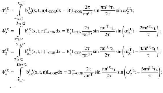 $$ \begin{aligned}\Phi _{1}^{(1)} & = \int\limits_{{ -\uptau_{L} /2}}^{{\uptau_{L} /2}} {{\text{b}}_{{{\text{z}},0}}^{(1)} ({\text{x}},{\text{t}},{\text{n}}){\text{L}}_{\text{COR}} {\text{dx}}} = {\text{B}}_{\text{z}}^{{\prime }} {\text{L}}_{\text{COR}} \frac{{2\uptau}}{{\uppi{\text{n}}^{ ( 1 )} }}\sin \frac{{\uppi{\text{n}}^{ ( 1 )}\uptau_{\text{L}} }}{{2\uptau}}\sin\upomega_{\text{Z}}^{(1)} {\text{t}}; \\\Phi _{2}^{(1)} & = \int\limits_{{3\uptau_{L} /2}}^{{{5\tau }_{L} /2}} {{\text{b}}_{{{\text{z}},0}}^{(1)} ({\text{x}},{\text{t}},{\text{n}}){\text{L}}_{\text{COR}} {\text{dx}}} = {\text{B}}_{\text{z}}^{{\prime }} {\text{L}}_{\text{COR}} \frac{{2\uptau}}{{\uppi{\text{n}}^{ ( 1 )} }}\sin \frac{{\uppi{\text{n}}^{ ( 1 )}\uptau_{\text{L}} }}{{2\uptau}}\sin \left( {\upomega_{\text{Z}}^{(1)} {\text{t}} - \frac{{{2\pi }{\text{n}}^{ ( 1 )}\uptau_{\text{L}} }}{\uptau}} \right); \\\Phi _{3}^{(1)} & = \int\limits_{{7\uptau_{L} /2}}^{{{9\tau }_{L} /2}} {{\text{b}}_{{{\text{z}},0}}^{(1)} ({\text{x}},{\text{t}},{\text{n}}){\text{L}}_{\text{COR}} {\text{dx}}} = {\text{B}}_{\text{z}}^{{\prime }} {\text{L}}_{\text{COR}} \frac{{2\uptau}}{{\uppi{\text{n}}^{ ( 1 )} }}\sin \frac{{\uppi{\text{n}}^{ ( 1 )}\uptau_{\text{L}} }}{{2\uptau}}\sin \left( {\upomega_{\text{Z}}^{(1)} {\text{t}} - \frac{{{4\pi }{\text{n}}^{ ( 1 )}\uptau_{\text{L}} }}{\uptau}} \right); \\ \Phi _{4}^{(1)} & = \int\limits_{{11\uptau_{L} /2}}^{{{13\tau }_{L} /2}} {{\text{b}}_{{{\text{z}},0}}^{(1)} ({\text{x}},{\text{t}},{\text{n}}){\text{L}}_{\text{COR}} {\text{dx}}} = {\text{B}}_{\text{z}}^{{\prime }} {\text{L}}_{\text{COR}} \frac{{2\uptau}}{{\uppi{\text{n}}^{ ( 1 )} }}\sin \frac{{\uppi{\text{n}}^{ ( 1 )}\uptau_{\text{L}} }}{{2\uptau}}\sin \left( {\upomega_{\text{Z}}^{(1)} {\text{t}} - \frac{{{6\pi }{\text{n}}^{ ( 1 )}\uptau_{\text{L}} }}{\uptau}} \right); \\ &\ldots \end{aligned} $$