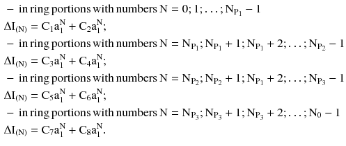 $$ \begin{aligned} & - \,{\text{in}}\,{\text{ring}}\,{\text{portions}}\,{\text{with}}\,{\text{numbers}}\,{\text{N}} = 0;1; \ldots ;{\text{N}}_{{{\text{P}}_{ 1} }} - 1 \\ & \Delta {\text{I}}_{{({\text{N}})}} = {\text{C}}_{1} {\text{a}}_{1}^{\text{N}} + {\text{C}}_{2} {\text{a}}_{1}^{\text{N}} ; \\ & - \,{\text{in}}\,{\text{ring}}\,{\text{portions}}\,{\text{with}}\,{\text{numbers}}\,{\text{N}} = {\text{N}}_{{{\text{P}}_{ 1} }} ;{\text{N}}_{{{\text{P}}_{ 1} }} + 1;{\text{N}}_{{{\text{P}}_{ 1} }} + 2; \ldots ;{\text{N}}_{{{\text{P}}_{ 2} }} - 1 \\ & \Delta {\text{I}}_{{({\text{N}})}} = {\text{C}}_{3} {\text{a}}_{1}^{\text{N}} + {\text{C}}_{4} {\text{a}}_{1}^{\text{N}} ; \\ & - \,{\text{in}}\,{\text{ring}}\,{\text{portions}}\,{\text{with}}\,{\text{numbers}}\,{\text{N}} = {\text{N}}_{{{\text{P}}_{ 2} }} ;{\text{N}}_{{{\text{P}}_{ 2} }} + 1;{\text{N}}_{{{\text{P}}_{ 1} }} + 2; \ldots ;{\text{N}}_{{{\text{P}}_{ 3} }} - 1 \\ & \Delta {\text{I}}_{{({\text{N}})}} = {\text{C}}_{5} {\text{a}}_{1}^{\text{N}} + {\text{C}}_{6} {\text{a}}_{1}^{\text{N}} ; \\ & - \,{\text{in}}\,{\text{ring}}\,{\text{portions}}\,{\text{with}}\,{\text{numbers}}\,{\text{N}} = {\text{N}}_{{{\text{P}}_{ 3} }} ;{\text{N}}_{{{\text{P}}_{ 3} }} + 1;{\text{N}}_{{{\text{P}}_{ 3} }} + 2; \ldots ;{\text{N}}_{ 0} - 1 \\ & \Delta {\text{I}}_{{({\text{N}})}} = {\text{C}}_{7} {\text{a}}_{1}^{\text{N}} + {\text{C}}_{8} {\text{a}}_{1}^{\text{N}} . \\ \end{aligned} $$