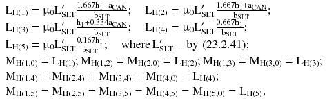 $$ \begin{array}{*{20}l} {{\text{L}}_{{{\text{H}}(1)}} = {\upmu}_{0} {\text{L}}_{\text{SLT}}^{\prime } \frac{{1.667{\text{h}}_{1} + {\text{a}}_{\text{CAN}} }}{{{\text{b}}_{\text{SLT}} }};\quad {\text{L}}_{{{\text{H}}(2)}} = {\upmu}_{0} {\text{L}}_{\text{SLT}}^{\prime } \frac{{1.667{\text{h}}_{1} + {\text{a}}_{\text{CAN}} }}{{{\text{b}}_{\text{SLT}} }};} \hfill \\ {{\text{L}}_{{{\text{H}}(3)}} = {\upmu}_{0} {\text{L}}_{\text{SLT}}^{\prime } \frac{{{\text{h}}_{1} + 0.334{\text{a}}_{\text{CAN}} }}{{{\text{b}}_{\text{SLT}} }};\quad {\text{L}}_{{{\text{H}}(4)}} = {\upmu}_{0} {\text{L}}_{\text{SLT}}^{\prime } \frac{{0.667{\text{h}}_{1} }}{{{\text{b}}_{\text{SLT}} }};} \hfill \\ {{\text{L}}_{{{\text{H}}(5)}} = {\upmu}_{0} {\text{L}}_{\text{SLT}}^{\prime } \frac{{0.167{\text{h}}_{1} }}{{{\text{b}}_{\text{SLT}} }};\quad {\text{where}}\,{\text{L}}_{\text{SLT}}^{\prime } - {\text{by}}\,\,(23.2.41);} \hfill \\ {{\text{M}}_{{{\text{H}}(1,0)}} = {\text{L}}_{{{\text{H}}(1)}};{\text{M}}_{{{\text{H}}(1,2)}} = {\text{M}}_{{{\text{H}}(2,0)}} = {\text{L}}_{{{\text{H}}(2)}};{\text{M}}_{{{\text{H}}(1,3)}} = {\text{M}}_{{{\text{H}}(3,0)}} = {\text{L}}_{{{\text{H}}(3)}};} \hfill \\ {{\text{M}}_{{{\text{H}}(1,4)}} = {\text{M}}_{{{\text{H}}(2,4)}} = {\text{M}}_{{{\text{H}}(3,4)}} = {\text{M}}_{{{\text{H}}(4,0)}} = {\text{L}}_{{{\text{H}}(4)}};} \hfill \\ {{\text{M}}_{{{\text{H}}(1,5)}} = {\text{M}}_{{{\text{H}}(2,5)}} = {\text{M}}_{{{\text{H}}(3,5)}} = {\text{M}}_{{{\text{H}}(4,5)}} = {\text{M}}_{{{\text{H}}(5,0)}} = {\text{L}}_{{{\text{H}}(5)}}.} \hfill \\ \end{array} $$