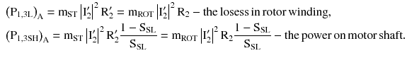 $$ \begin{aligned} & \left( {{\text{P}}_{{1,3{\text{L}}}} } \right)_{\text{A}} = {\text{m}}_{\text{ST}} \left| {{\text{I}}_{2}^{\prime } } \right|^{2} {\text{R}}_{2}^{\prime } = {\text{m}}_{\text{ROT}} \left| {{\text{I}}_{2}^{\prime } } \right|^{2} {\text{R}}_{2} - {\text{the}}\,{\text{losess}}\,{\text{in}}\,{\text{rotor}}\,{\text{winding}}, \\ & \left( {{\text{P}}_{{1,3{\text{SH}}}} } \right)_{\text{A}} = {\text{m}}_{\text{ST}} \left| {{\text{I}}_{2}^{\prime } } \right|^{2} {\text{R}}_{2}^{\prime } \frac{{1 - {\text{S}}_{\text{SL}} }}{{{\text{S}}_{\text{SL}} }} = {\text{m}}_{\text{ROT}} \left| {{\text{I}}_{2}^{\prime } } \right|^{2} {\text{R}}_{2} \frac{{1 - {\text{S}}_{\text{SL}} }}{{{\text{S}}_{\text{SL}} }} - {\text{the}}\,{\text{power}}\,{\text{on}}\,{\text{motor}}\,{\text{shaft}}. \\ \end{aligned} $$