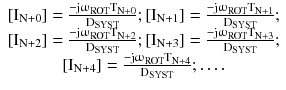 $$ \begin{array}{*{20}c} {\left[ {{\text{I}}_{{{\text{N}} + 0}} } \right] = \frac{{ - {\text{j}}{\upomega }_{\text{ROT}} {\text{T}}_{{{\text{N}} + 0}} }}{{{\text{D}}_{\text{SYST}} }};\left[ {{\text{I}}_{{{\text{N}} + 1}} } \right] = \frac{{ - {\text{j}}{\upomega }_{\text{ROT}} {\text{T}}_{{{\text{N}} + 1}} }}{{{\text{D}}_{\text{SYST}} }};} \\ {\left[ {{\text{I}}_{{{\text{N}} + 2}} } \right] = \frac{{ - {\text{j}}{\upomega }_{\text{ROT}} {\text{T}}_{{{\text{N}} + 2}} }}{{{\text{D}}_{\text{SYST}} }};\left[ {{\text{I}}_{{{\text{N}} + 3}} } \right] = \frac{{ - {\text{j}}{\upomega }_{\text{ROT}} {\text{T}}_{{{\text{N}} + 3}} }}{{{\text{D}}_{\text{SYST}} }};} \\ {\left[ {{\text{I}}_{{{\text{N}} + 4}} } \right] = \frac{{ - {\text{j}}{\upomega }_{\text{ROT}} {\text{T}}_{{{\text{N}} + 4}} }}{{{\text{D}}_{\text{SYST}} }}; \ldots .} \\ \end{array} $$