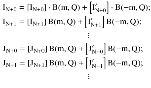 $$ \begin{aligned} &{\text{I}}_{{{\text{N}} + 0}} = \left[ {{\text{I}}_{{{\text{N}} + 0}} } \right]\cdot{\text{B}}({\text{m}},{\text{Q}}) + \left[ {{\text{I}}_{{{\text{N}} + 0}}^{\prime } } \right]\cdot{\text{B}}( - {\text{m}},{\text{Q}}); \\ &
{{\text{I}}_{{{\text{N}} + 1}} = \left[ {{\text{I}}_{{{\text{N}} + 1}} } \right]{\text{B}}({\text{m}},{\text{Q}}) + \left[ {{\text{I}}_{{{\text{N}} + 1}}^{\prime } } \right]{\text{B}}( - {\text{m}},{\text{Q}});} \\
&\quad\quad\quad\quad\quad\quad\quad\quad\quad\quad\vdots \\
&{\text{J}}_{{{\text{N}} + 0}} = \left[ {{\text{J}}_{{{\text{N}} +
0}} } \right]{\text{B}}({\text{m}},{\text{Q}}) + \left[
{{\text{J}}_{{{\text{N}} +0}}^{\prime } } \right]{\text{B}}( -
{\text{m}},{\text{Q}});\\
& {{\text{J}}_{{{\text{N}} + 1}} = \left[ {{\text{J}}_{{{\text{N}} +
1}} } \right]{\text{B}}({\text{m}},{\text{Q}}) + \left[
{{\text{J}}_{{{\text{N}} + 1}}^{\prime } } \right]{\text{B}}( -
{\text{m}},{\text{Q}});} \\
&\quad\quad\quad\quad\quad\quad\quad\quad\quad\quad\vdots
\end{aligned}
$$