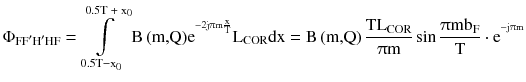 $$ \Phi _{{{\text{FF}}^{\prime } {\text{H}}^{\prime } {\text{HF}}}} = \int\limits_{{ 0. 5 {\text{T}} - {\text{x}}_{ 0} }}^{{ 0. 5 {\text{T + x}}_{ 0} }} {{\text{B}}\left( {\text{m,Q}} \right)} {\text{e}}^{{^{{ - 2{\text{j}}\uppi{\text{m}}\frac{\text{x}}{\text{T}}}} }} {\text{L}}_{\text{COR}} {\text{dx}} = {\text{B}}\left( {\text{m,Q}} \right)\frac{{{\text{TL}}_{\text{COR}} }}{{\uppi{\text{m}}}}\sin \frac{{\uppi{\text{mb}}_{\text{F}} }}{\text{T}} \cdot {\text{e}}^{{^{{ - {\text{j}}\uppi{\text{m}}}} }} $$