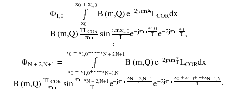 $$ \begin{array}{*{20}c} {\Phi _{1,0} = \int\limits_{{{\text{x}}_{0} }}^{{{\text{x}}_{0} {\text{ + x}}_{1,0} }} {{\text{B}}\left( {\text{m,Q}} \right){\text{e}}^{{ - 2{\text{j}}\uppi{\text{m}}\frac{\text{x}}{\text{T}}}} } {\text{L}}_{\text{COR}} {\text{dx}}} \\ {{\text{ = B}}\left( {\text{m,Q}} \right)\frac{{{\text{TL}}_{\text{COR}} }}{{\uppi{\text{m}}}}\sin \frac{{\uppi{\text{mx}}_{1,0} }}{\text{T}}{\text{e}}^{{ - {\text{j}}\uppi{\text{m}}\frac{{{\text{x}}_{1,0} }}{\text{T}}}} {\text{e}}^{{ - 2{\text{j}}\uppi{\text{m}}\frac{{{\text{x}}_{0} }}{\text{T}}}} ,} \\ \vdots \\ {\Phi _{{{\text{N + 2,N}} + 1}} = \int\limits_{{{\text{x}}_{0} {\text{ + x}}_{1,0} + \cdots + {\text{x}}_{{{\text{N}} + 1,{\text{N}}}} }}^{{{\text{x}}_{0} {\text{ + x}}_{1,0} + \cdots + {\text{x}}_{{{\text{N + 2,N}} + 1}} }} {{\text{B}}\left( {\text{m,Q}} \right){\text{e}}^{{ - 2{\text{j}}\uppi{\text{m}}\frac{\text{x}}{\text{T}}}} } {\text{L}}_{\text{COR}} {\text{dx}}} \\ {{\text{ = B}}\left( {\text{m,Q}} \right)\frac{{{\text{TL}}_{\text{COR}} }}{{\uppi{\text{m}}}}\sin \frac{{\uppi{\text{mx}}_{{{\text{N + 2,N}} + 1}} }}{\text{T}}{\text{e}}^{{ - {\text{j}}\uppi{\text{m}}\frac{{{\text{x}}_{{{\text{N + 2,N}} + 1}} }}{\text{T}}}} {\text{e}}^{{ - 2{\text{j}}\uppi{\text{m}}\frac{{{\text{x}}_{0} {\text{ + x}}_{1,0} + \cdots + {\text{x}}_{{{\text{N}} + 1,{\text{N}}}} }}{\text{T}}}} \cdot } \\ \end{array} $$