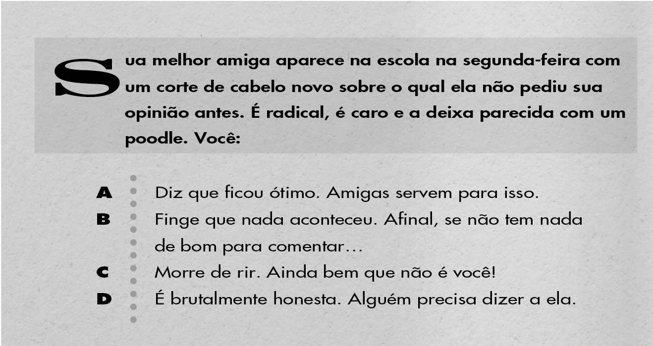 Sua melhor amiga aparece na escola na segunda-feira com um corte de cabelo novo sobre o qual ela não pediu sua opinião antes. É radical, é caro e a deixa parecida com um poodle. Você: A: Diz que ficou ótimo. Amigas servem para isso. B: Finge que nada aconteceu. Afinal, se não tem nada de bom para comentar... C: Morre de rir. Ainda bem que não é você! D: É brutalmente honesta. Alguém precisa dizer a ela.