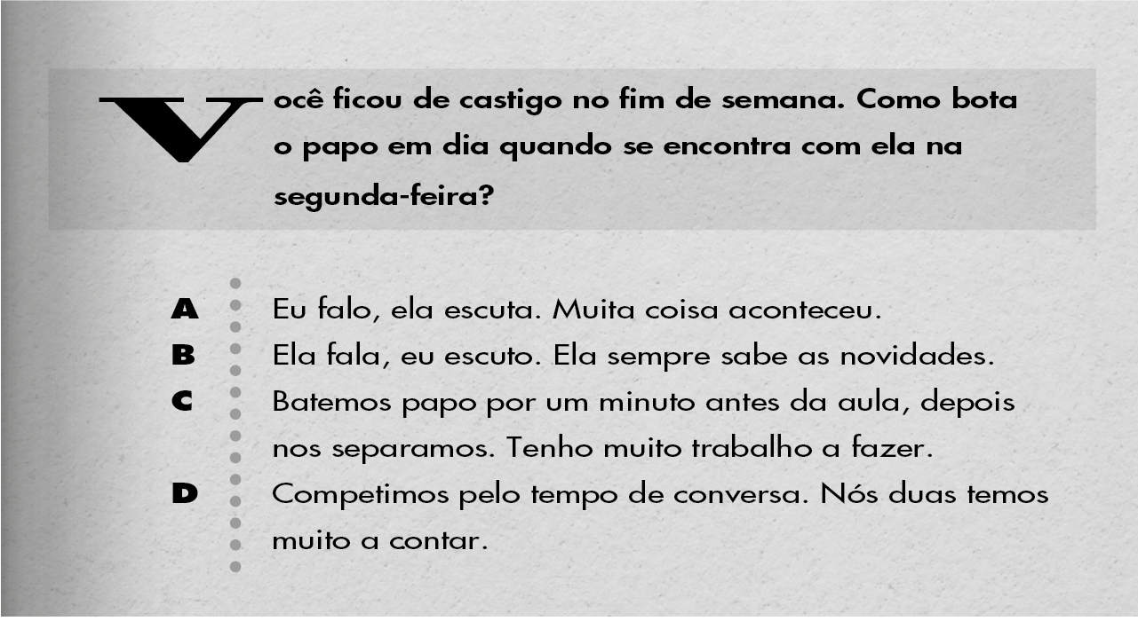 Você ficou de castigo no fim de semana. Como bota o papo em dia quando se encontra com ela na segunda-feira? A: Eu falo, ela escuta. Muita coisa aconteceu. B: Ela fala, eu escuto. Ela sempre sabe as novidades. C: Batemos papo por um minuto antes da aula, depois nos separamos. Tenho muito trabalho a fazer. D: Competimos pelo tempo de conversa. Nós duas temos muito a contar.