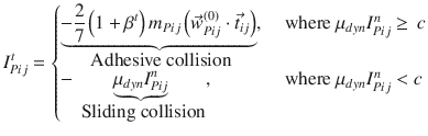 
$$\displaystyle{ I_{Pij}^{t} = \left \{\begin{array}{@{}l@{\quad }l@{}} \mathop{\underbrace{-\frac{2} {7}\left (1 +\beta ^{t}\right )m_{ Pij}\left (\vec{w} _{Pij}^{(0)} \cdot \vec{t} _{ ij}\right )}}\limits _{\mbox{ Adhesive collision}},\quad &\mbox{ where }\mu _{dyn}I_{Pij}^{n} \geq \, c \\ -\mathop{\underbrace{\mu _{dyn}I_{Pij}^{n}}}\limits _{\mbox{ Sliding collision}}, \quad &\mbox{ where }\mu _{dyn}I_{Pij}^{n} < c \end{array} \right. }$$
