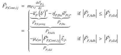 
$$\displaystyle\begin{array}{rcl} \vec{F }_{P,Cont,ij}^{t}& =& m_{ Pij}\frac{\mathrm{d}\vec{w} _{Pij}^{t}} {\mathrm{d}\tau } \\ & =& \left \{\begin{array}{@{}l@{\quad }l@{}} \mathop{\underbrace{\mathop{\underbrace{-k_{P}^{t}\left (\updelta ^{t}\right )^{a}}}\limits _{\vec{F } _{P,Spring}^{t}} -\mathop{\underbrace{\eta _{P,Da}^{t}\vec{w} _{Pij}^{t}}}\limits _{\vec{F } _{P,Da}^{t}}}}\limits _{\vec{F } _{P,Adh}^{t}},\quad &\mbox{ if }\left \vert \vec{F } _{P,Adh}^{t}\right \vert \,\leq \,\left \vert \vec{F } _{P,slid}^{t}\right \vert \\ \mathop{\underbrace{-\mu _{dyn}\left \vert \vec{F } _{P,Cont,ij}^{n}\right \vert \vec{t} _{ij}}}\limits _{\vec{F } _{P,slid}^{t}}, \quad &\mbox{ if }\left \vert \vec{F } _{P,Adh}^{t}\right \vert \, >\, \left \vert \vec{F } _{P,slid}^{t}\right \vert \end{array} \right.{}\end{array}$$
