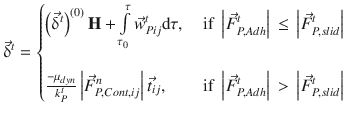 
$$\displaystyle{ \vec{\updelta }^{t} = \left \{\begin{array}{@{}l@{\quad }l@{}} \left (\vec{\updelta }^{t}\right )^{(0)}\mathbf{H} +\int \limits _{ \tau _{ 0}}^{\tau }\vec{w} _{ Pij}^{t}\mathrm{d}\tau, \quad &\mbox{ if }\left \vert \vec{F } _{ P,Adh}^{t}\right \vert \,\leq \,\left \vert \vec{F } _{ P,slid}^{t}\right \vert \\ \quad & \\ \frac{-\mu _{dyn}} {k_{P}^{t}} \left \vert \vec{F } _{P,Cont,ij}^{n}\right \vert \vec{t} _{ij},\quad &\mbox{ if }\left \vert \vec{F } _{P,Adh}^{t}\right \vert \, >\, \left \vert \vec{F } _{P,slid}^{t}\right \vert \end{array} \right. }$$
