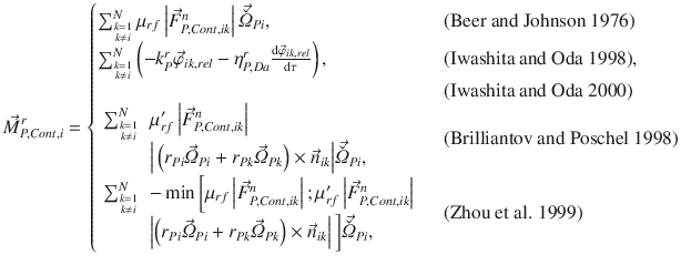 
$$\displaystyle{ \vec{M }_{P,Cont,i}^{r} = \left \{\begin{array}{@{}l@{\quad }l@{}} \sum _{{ k=1 \atop k\neq i} }^{N}\mu _{rf}\left \vert \vec{F } _{P,Cont,ik}^{n}\right \vert \vec{\check{\varOmega }} _{Pi}, \quad &\mbox{ (Beer and Johnson 1976)} \\ \sum _{{ k=1 \atop k\neq i} }^{N}\left (-k_{P}^{r}\vec{\varphi }_{ik,rel} -\eta _{P,Da}^{r}\frac{\mathrm{d}\vec{\varphi }_{ik,rel}} {\mathrm{d}\tau } \right ), \quad &\mbox{ (Iwashita and Oda 1998)}, \\ \quad &\mbox{ (Iwashita and Oda 2000)} \\ \begin{array}{rl} \sum _{{ k=1 \atop k\neq i} }^{N}&\mu _{rf}^{{\prime}}\left \vert \vec{F } _{P,Cont,ik}^{n}\right \vert \\ &\Big\vert \left (r_{Pi}\vec{\varOmega } _{Pi} + r_{Pk}\vec{\varOmega } _{Pk}\right ) \times \vec{n} _{ik}\Big\vert \vec{\check{\varOmega }}_{Pi}, \end{array} \quad &\mbox{ (Brilliantov and Poschel 1998)} \\ \begin{array}{rl} \sum _{{ k=1 \atop k\neq i} }^{N}& -\min \bigg [\mu _{rf}\left \vert \vec{F } _{P,Cont,ik}^{n}\right \vert;\mu _{rf}^{{\prime}}\left \vert \vec{F } _{P,Cont,ik}^{n}\right \vert \\ &\left \vert \left (r_{Pi}\vec{\varOmega } _{Pi} + r_{Pk}\vec{\varOmega } _{Pk}\right ) \times \vec{n} _{ik}\right \vert \bigg]\vec{\check{\varOmega }}_{Pi}, \end{array} \quad &\mbox{ (Zhou et al. 1999)} \end{array} \right. }$$
