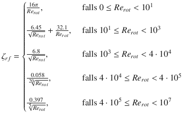 
$$\displaystyle{ \zeta _{rf} = \left \{\begin{array}{@{}l@{\quad }l@{}} \frac{16\pi } {Re_{rot}}, \quad &\mbox{ falls }0 \leq Re_{rot} < 10^{1}\\ \quad & \\ \frac{6.45} {\sqrt{Re_{rot}}} + \frac{32.1} {Re_{rot}},\quad &\mbox{ falls }10^{1} \leq Re_{rot} < 10^{3} \\ \quad & \\ \frac{6.8} {\sqrt{Re_{rot}}}, \quad &\mbox{ falls }10^{3} \leq Re_{rot} < 4 \cdot 10^{4} \\ \quad & \\ \frac{0.058} {\root{20}\of{Re_{rot}}}, \quad &\mbox{ falls }4 \cdot 10^{4} \leq Re_{rot} < 4 \cdot 10^{5}\\ \quad & \\ \frac{0.397} {\root{5}\of{Re_{rot}}}, \quad &\mbox{ falls }4 \cdot 10^{5} \leq Re_{rot} < 10^{7} \end{array} \right. }$$
