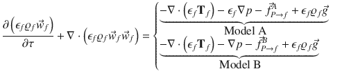 
$$\displaystyle{ \frac{\partial \left (\epsilon _{f}\varrho _{f}\vec{w} _{f}\right )} {\partial \tau } +\nabla \cdot \left (\epsilon _{f}\varrho _{f}\vec{w} _{f}\vec{w} _{f}\right ) = \left \{\begin{array}{@{}l@{\quad }l@{}} \mathop{\underbrace{-\nabla \cdot \left (\epsilon _{f}\mathbf{T}_{f}\right ) -\epsilon _{f}\nabla p -\vec{f } _{P\rightarrow f}^{A} +\epsilon _{f}\varrho _{f}\vec{g} } }\limits _{\mbox{ Model A}}\quad \\ \mathop{\underbrace{-\nabla \cdot \left (\epsilon _{f}\mathbf{T}_{f}\right ) -\nabla p -\vec{f } _{P\rightarrow f}^{B} +\epsilon _{f}\varrho _{f}\vec{g} } }\limits _{\mbox{ Model B}} \quad \end{array} \right. }$$
