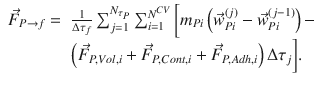 
$$\displaystyle{ \begin{array}{rl} \vec{F }_{P\rightarrow f} =& \frac{1} {\Delta \tau _{f}}\sum _{j=1}^{N_{\tau _{P}} }\sum _{i=1}^{N^{CV } }\bigg[m_{Pi}\left (\vec{w} _{Pi}^{(j)} -\vec{w} _{Pi}^{(j-1)}\right )- \\ &\left (\vec{F } _{P,V ol,i} + \vec{F } _{P,Cont,i} + \vec{F } _{P,Adh,i}\right )\Delta \tau _{j}\bigg].\end{array} }$$
