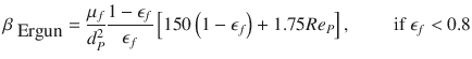 
$$\displaystyle{ \beta _{\mbox{ Ergun}} = \frac{\mu _{f}} {d_{P}^{2}} \frac{1 -\epsilon _{f}} {\epsilon _{f}} \left [150\left (1 -\epsilon _{f}\right ) + 1.75Re_{P}\right ],\qquad \mbox{ if }\epsilon _{f} < 0.8 }$$
